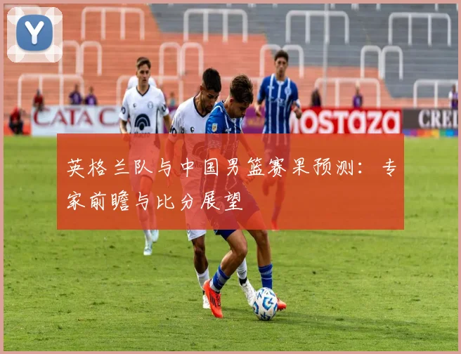 英格兰队与中国男篮赛果预测：专家前瞻与比分展望