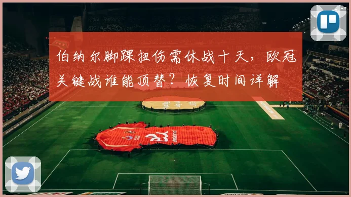 伯纳尔脚踝扭伤需休战十天，欧冠关键战谁能顶替？恢复时间详解