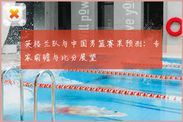 英格兰队与中国男篮赛果预测：专家前瞻与比分展望