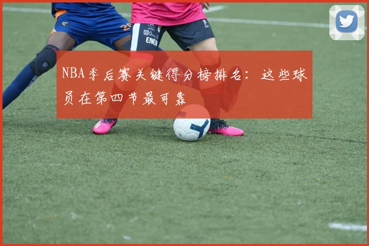 NBA季后赛关键得分榜排名：这些球员在第四节最可靠