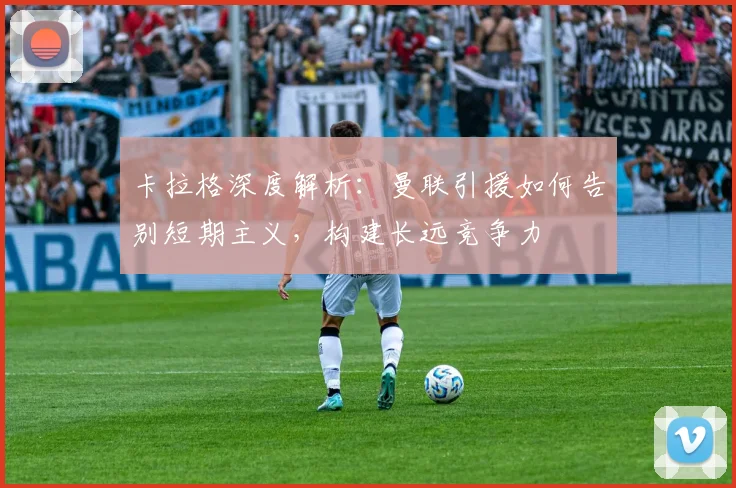 卡拉格深度解析：曼联引援如何告别短期主义，构建长远竞争力