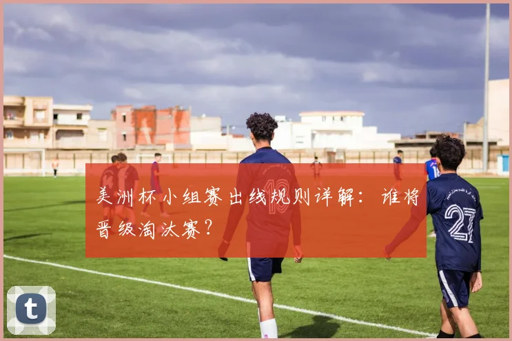 美洲杯小组赛出线规则详解:谁将晋级淘汰赛?