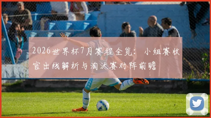 2026世界杯7月赛程全览：小组赛收官出线解析与淘汰赛对阵前瞻