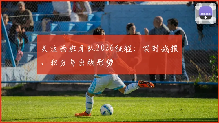 关注西班牙队2026征程：实时战报、积分与出线形势