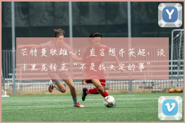 芒特曼联雄心：直言想夺英超，谈卡里克转正“不是我决定的事”