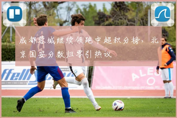 成都蓉城继续领跑中超积分榜，北京国安分数归零引热议