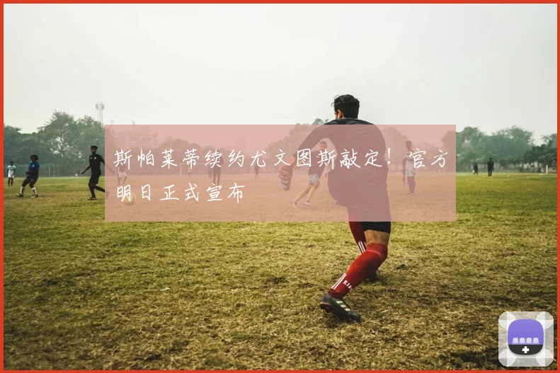 斯帕莱蒂续约尤文图斯敲定！官方明日正式宣布