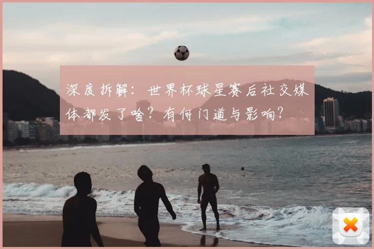 深度拆解：世界杯球星赛后社交媒体都发了啥？有何门道与影响？