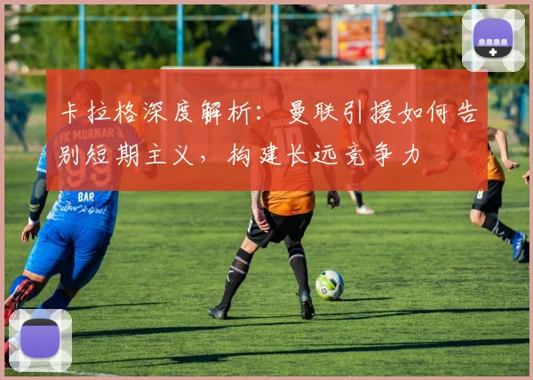 卡拉格深度解析：曼联引援如何告别短期主义，构建长远竞争力